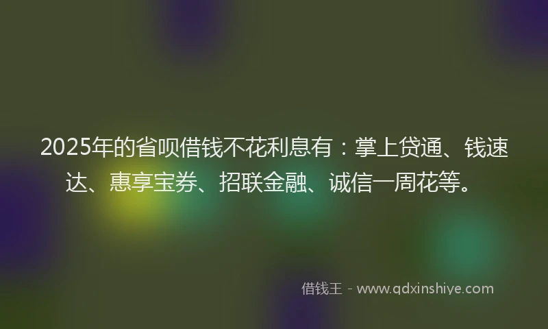 2025年的省呗借钱不花利息有：掌上贷通、钱速达、惠享宝券、招联金融、诚信一周花等。