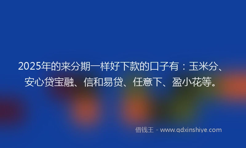 2025年的来分期一样好下款的口子有：玉米分、安心贷宝融、信和易贷、任意下、盈小花等。