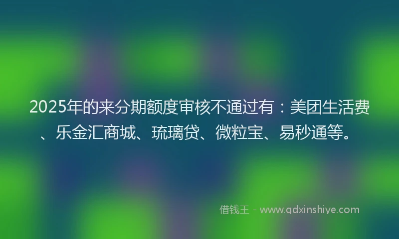 2025年的来分期额度审核不通过有：美团生活费、乐金汇商城、琉璃贷、微粒宝、易秒通等。