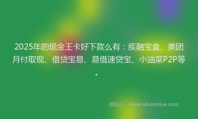 2025年的现金王卡好下款么有：疾融宝盒、美团月付取现、借贷宝易、易借速贷宝、小油菜P2P等。