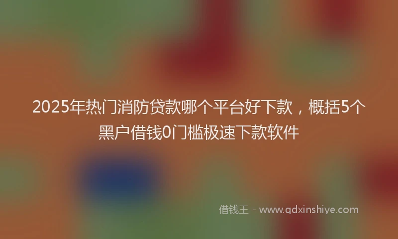 2025年热门消防贷款哪个平台好下款，概括5个黑户借钱0门槛极速下款软件