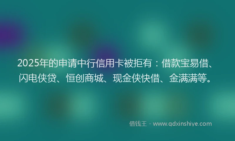 2025年的申请中行信用卡被拒有：借款宝易借、闪电侠贷、恒创商城、现金侠快借、金满满等。