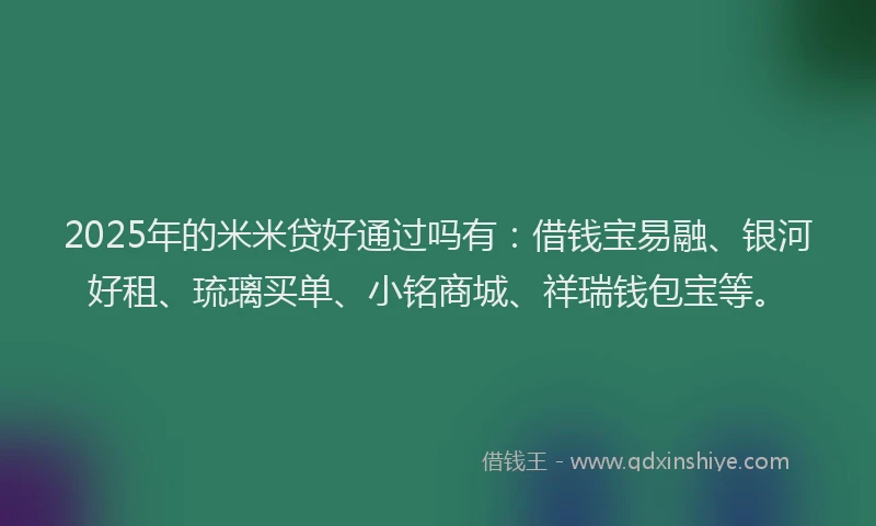 2025年的米米贷好通过吗有：借钱宝易融、银河好租、琉璃买单、小铭商城、祥瑞钱包宝等。