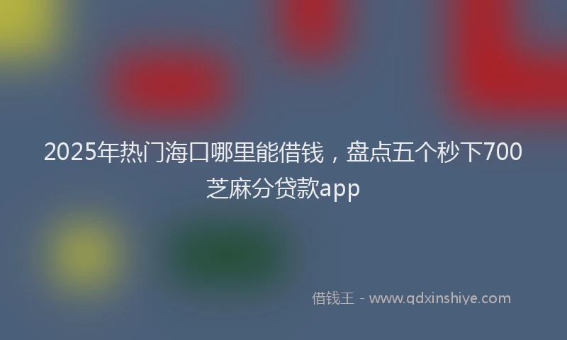 2025年热门海口哪里能借钱，盘点五个秒下700芝麻分贷款app