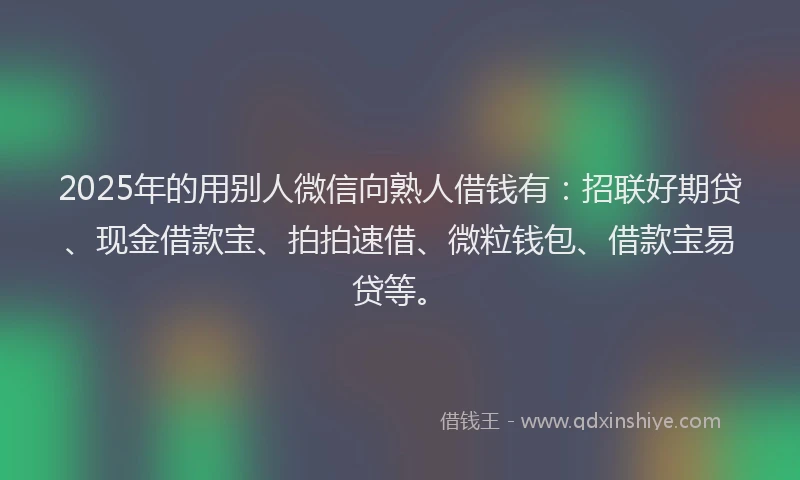 2025年的用别人微信向熟人借钱有：招联好期贷、现金借款宝、拍拍速借、微粒钱包、借款宝易贷等。