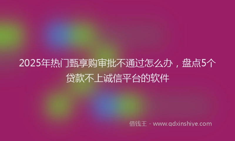2025年热门甄享购审批不通过怎么办，盘点5个贷款不上诚信平台的软件