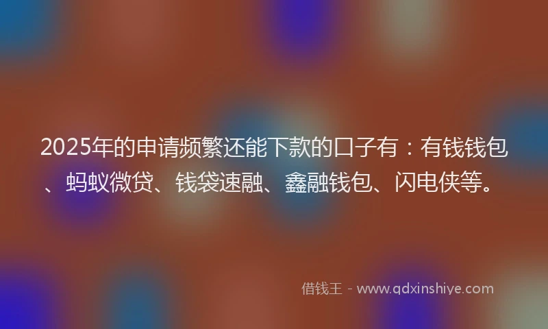 2025年的申请频繁还能下款的口子有：有钱钱包、蚂蚁微贷、钱袋速融、鑫融钱包、闪电侠等。