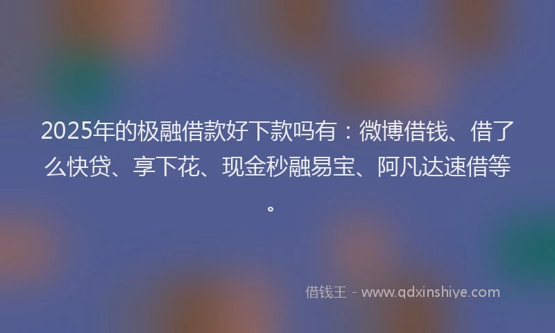 2025年的极融借款好下款吗有：微博借钱、借了么快贷、享下花、现金秒融易宝、阿凡达速借等。