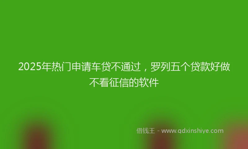 2025年热门申请车贷不通过，罗列五个贷款好做不看征信的软件