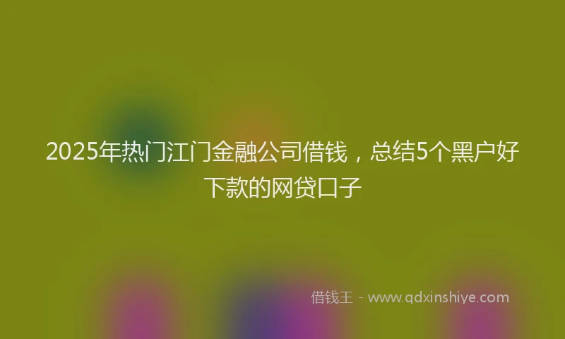 2025年热门江门金融公司借钱，总结5个黑户好下款的网贷口子