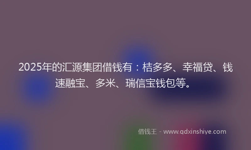 2025年的汇源集团借钱有：桔多多、幸福贷、钱速融宝、多米、瑞信宝钱包等。