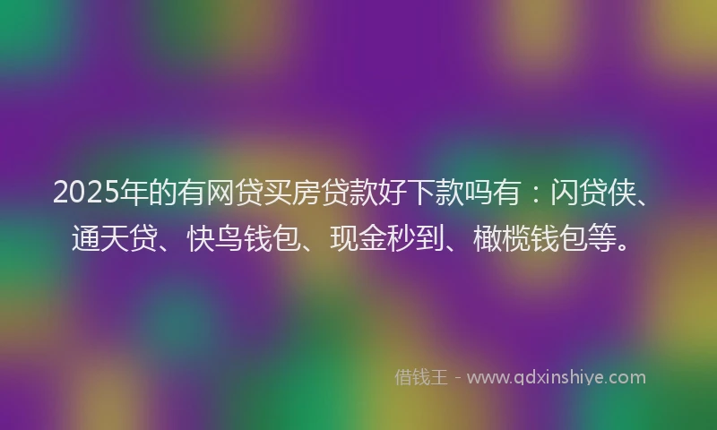 2025年的有网贷买房贷款好下款吗有：闪贷侠、通天贷、快鸟钱包、现金秒到、橄榄钱包等。