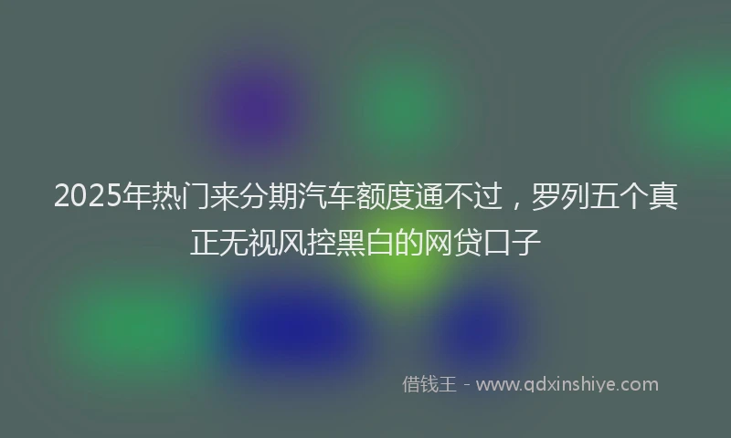 2025年热门来分期汽车额度通不过，罗列五个真正无视风控黑白的网贷口子