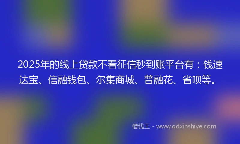 2025年的线上贷款不看征信秒到账平台有：钱速达宝、信融钱包、尔集商城、普融花、省呗等。