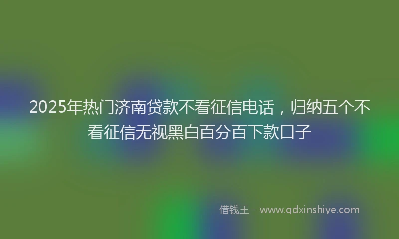 2025年热门济南贷款不看征信电话，归纳五个不看征信无视黑白百分百下款口子