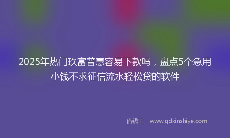 2025年热门玖富普惠容易下款吗，盘点5个急用小钱不求征信流水轻松贷的软件