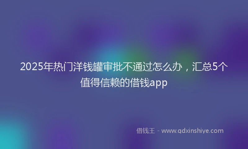 2025年热门洋钱罐审批不通过怎么办，汇总5个值得信赖的借钱app