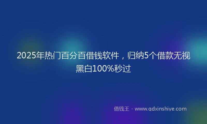 2025年热门百分百借钱软件，归纳5个借款无视黑白100%秒过