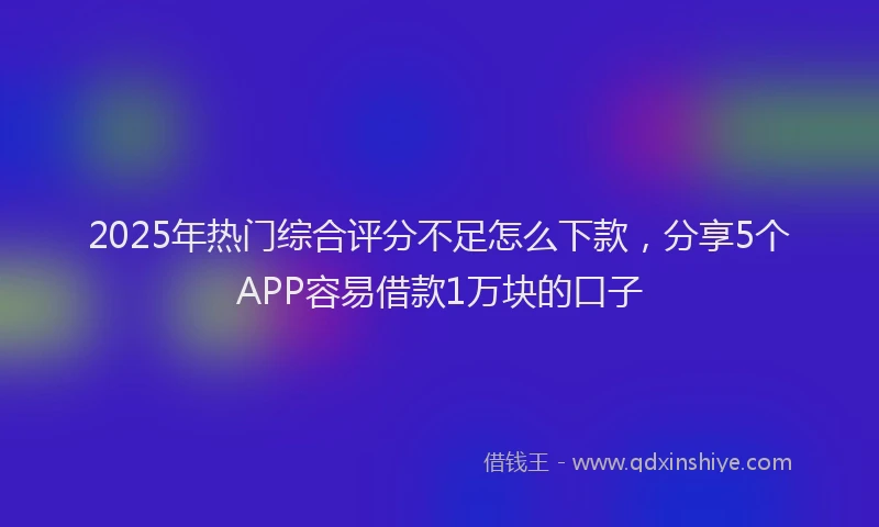 2025年热门综合评分不足怎么下款，分享5个APP容易借款1万块的口子