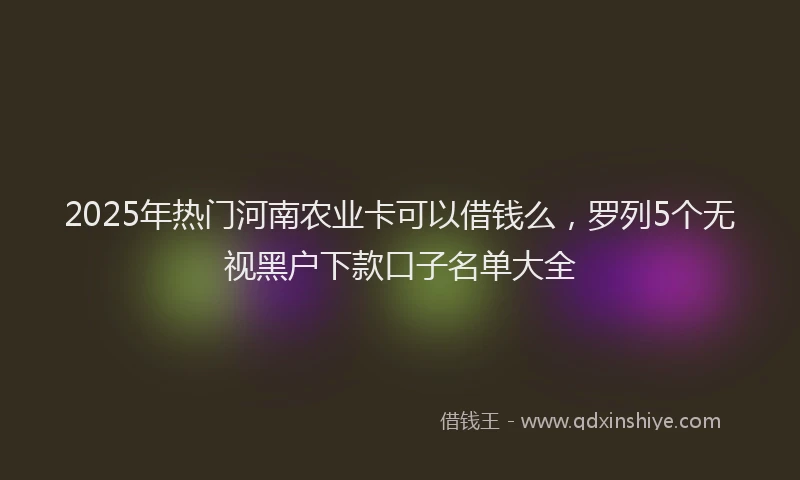 2025年热门河南农业卡可以借钱么，罗列5个无视黑户下款口子名单大全