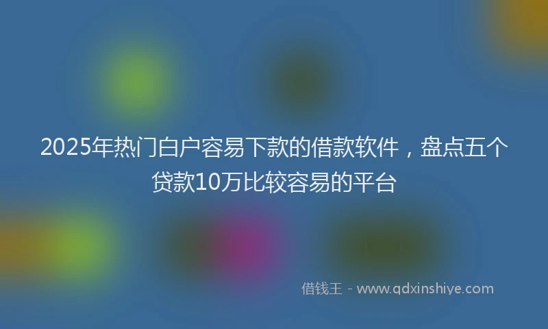 2025年热门白户容易下款的借款软件，盘点五个贷款10万比较容易的平台