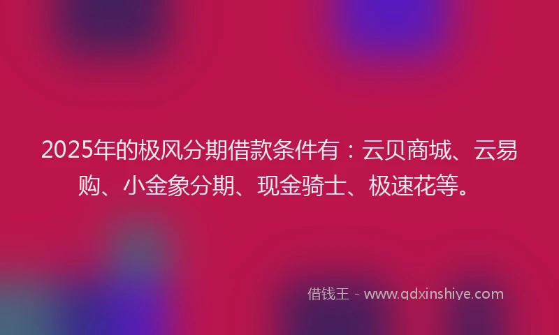 2025年的极风分期借款条件有：云贝商城、云易购、小金象分期、现金骑士、极速花等。