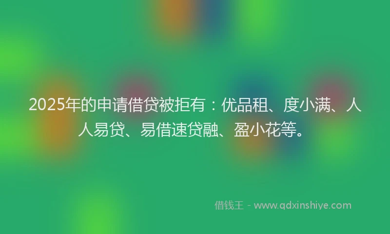 2025年的申请借贷被拒有：优品租、度小满、人人易贷、易借速贷融、盈小花等。