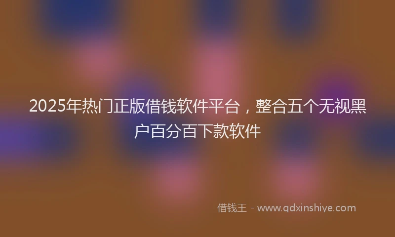 2025年热门正版借钱软件平台，整合五个无视黑户百分百下款软件