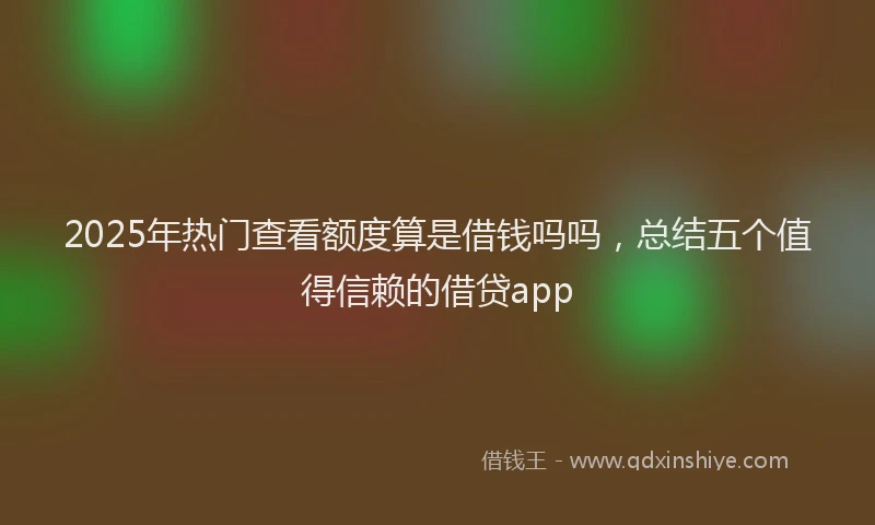 2025年热门查看额度算是借钱吗吗，总结五个值得信赖的借贷app