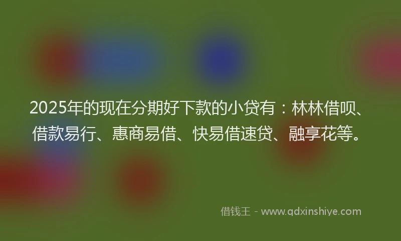2025年的现在分期好下款的小贷有：林林借呗、借款易行、惠商易借、快易借速贷、融享花等。