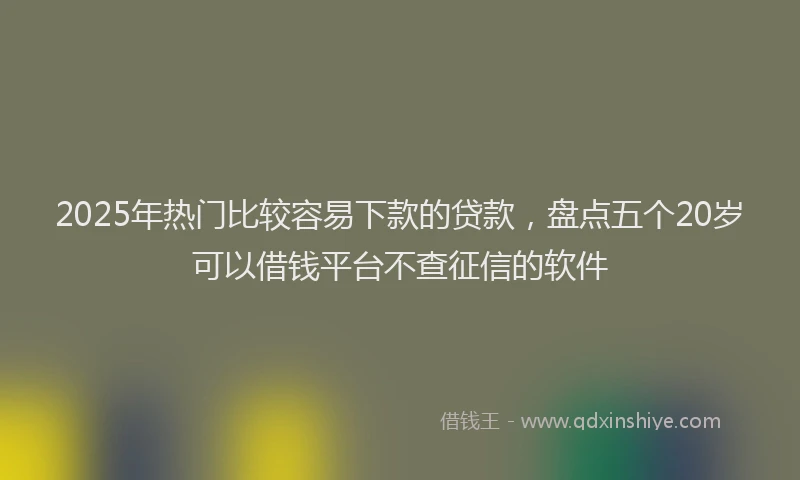 2025年热门比较容易下款的贷款，盘点五个20岁可以借钱平台不查征信的软件