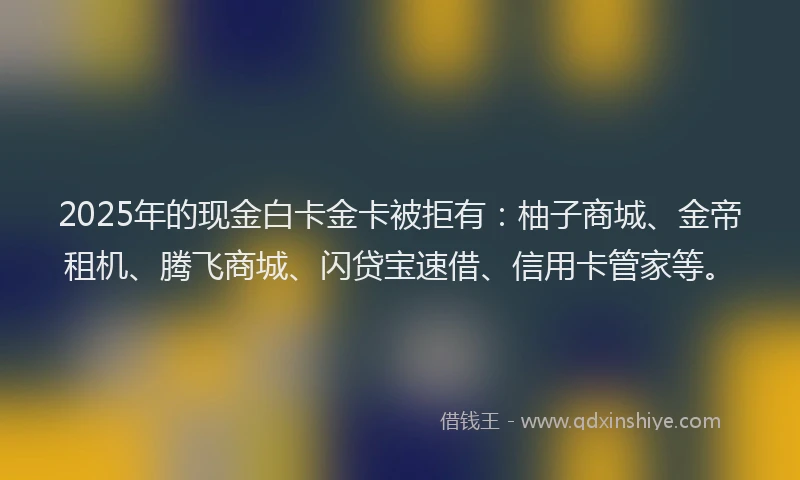 2025年的现金白卡金卡被拒有：柚子商城、金帝租机、腾飞商城、闪贷宝速借、信用卡管家等。