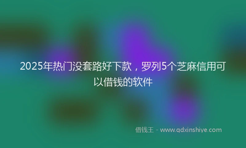 2025年热门没套路好下款，罗列5个芝麻信用可以借钱的软件