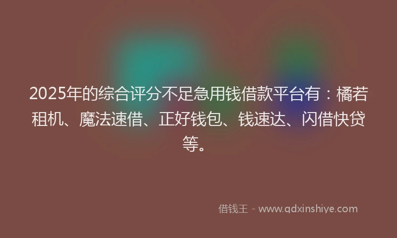 2025年的综合评分不足急用钱借款平台有：橘若租机、魔法速借、正好钱包、钱速达、闪借快贷等。