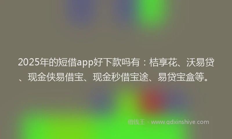 2025年的短借app好下款吗有：桔享花、沃易贷、现金侠易借宝、现金秒借宝途、易贷宝盒等。