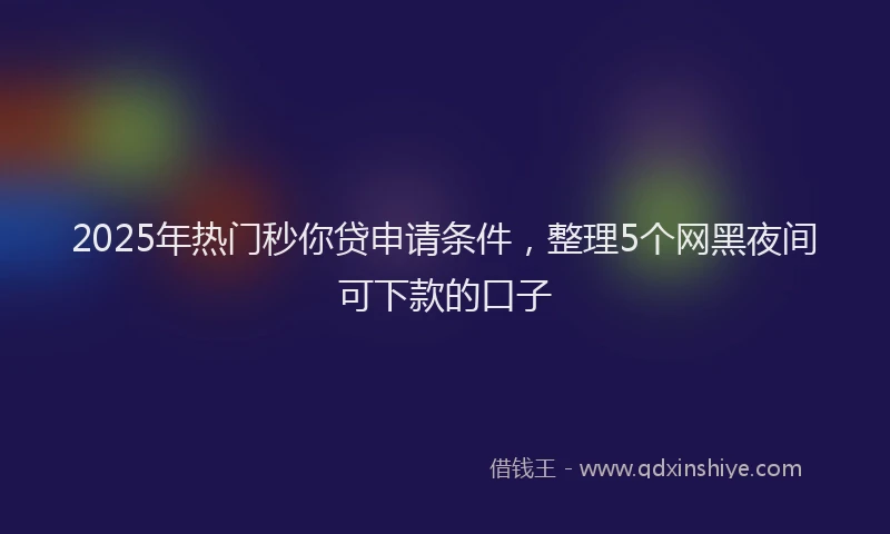 2025年热门秒你贷申请条件，整理5个网黑夜间可下款的口子