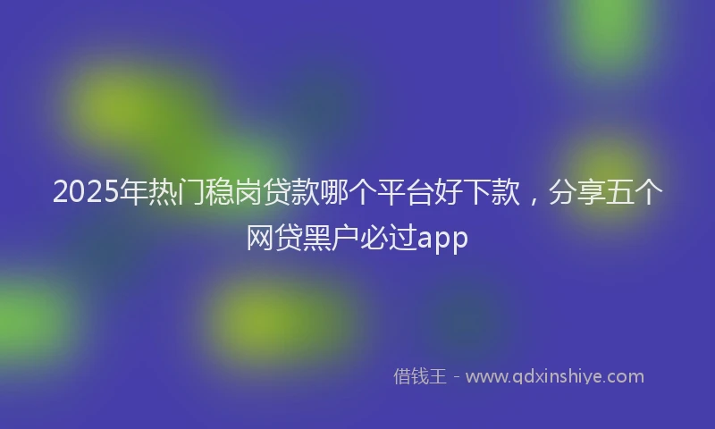 2025年热门稳岗贷款哪个平台好下款，分享五个网贷黑户必过app