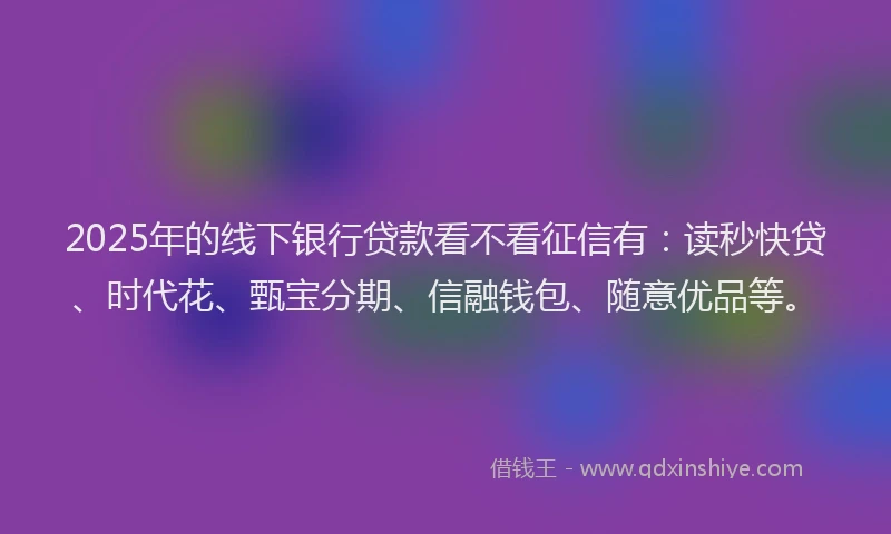 2025年的线下银行贷款看不看征信有：读秒快贷、时代花、甄宝分期、信融钱包、随意优品等。