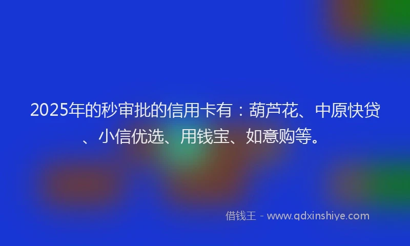 2025年的秒审批的信用卡有：葫芦花、中原快贷、小信优选、用钱宝、如意购等。