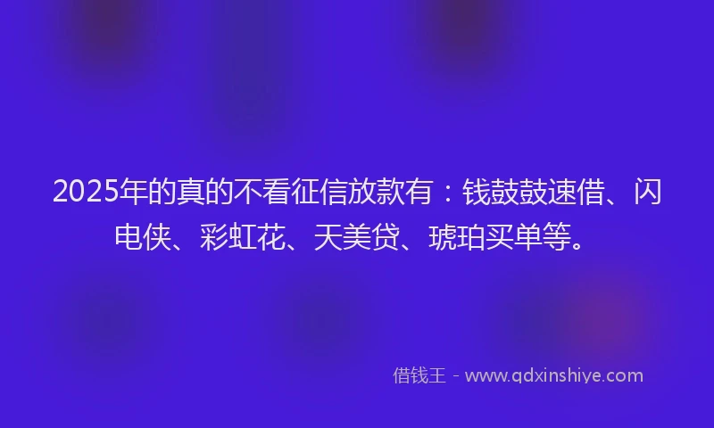 2025年的真的不看征信放款有：钱鼓鼓速借、闪电侠、彩虹花、天美贷、琥珀买单等。