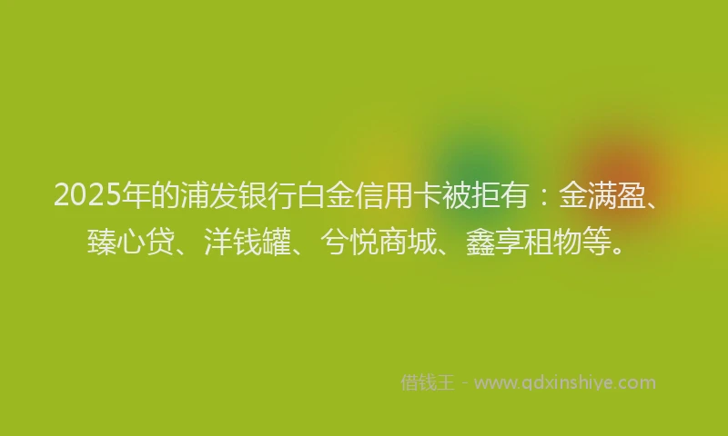2025年的浦发银行白金信用卡被拒有：金满盈、臻心贷、洋钱罐、兮悦商城、鑫享租物等。