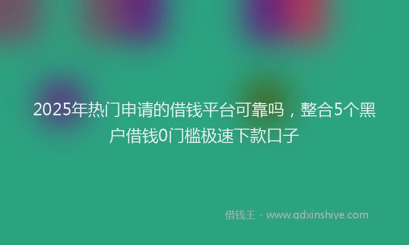 2025年热门申请的借钱平台可靠吗，整合5个黑户借钱0门槛极速下款口子