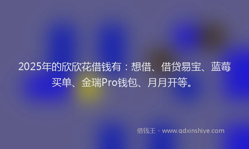 2025年的欣欣花借钱有：想借、借贷易宝、蓝莓买单、金瑞Pro钱包、月月开等。