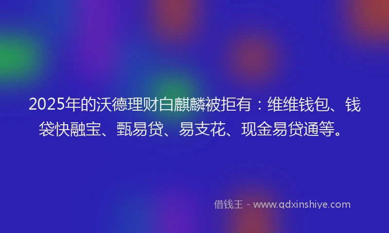 2025年的沃德理财白麒麟被拒有：维维钱包、钱袋快融宝、甄易贷、易支花、现金易贷通等。