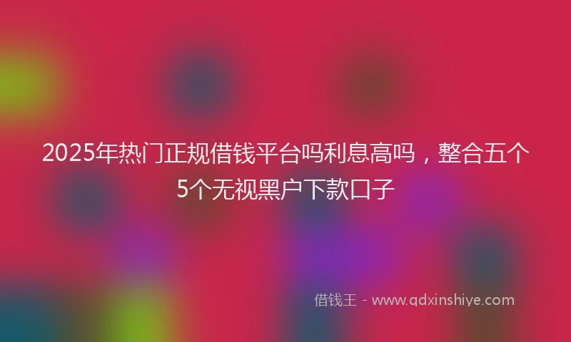 2025年热门正规借钱平台吗利息高吗，整合五个5个无视黑户下款口子