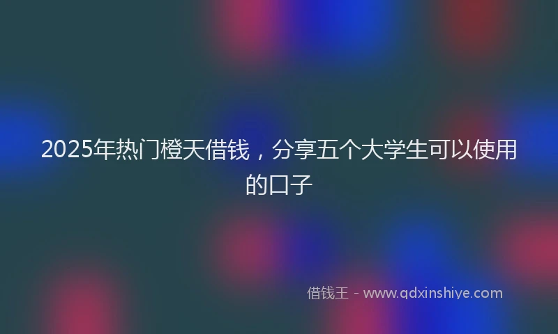 2025年热门橙天借钱，分享五个大学生可以使用的口子