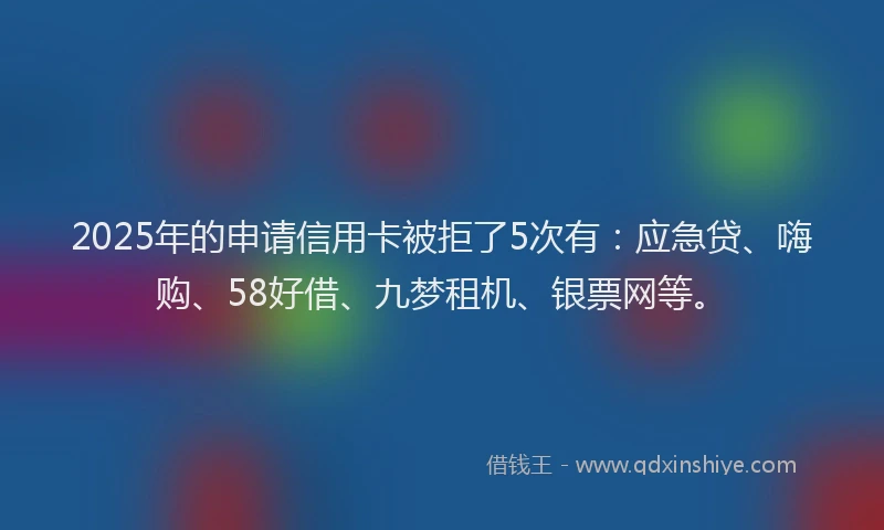 2025年的申请信用卡被拒了5次有：应急贷、嗨购、58好借、九梦租机、银票网等。