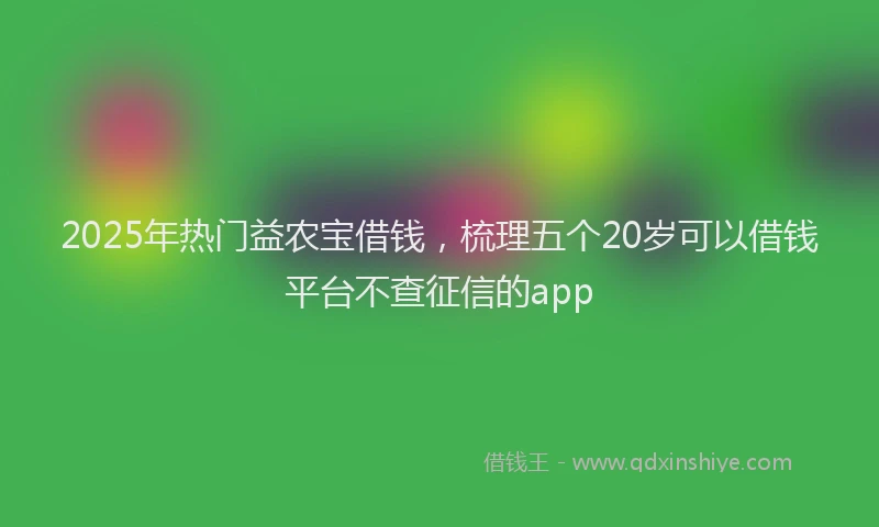 2025年热门益农宝借钱，梳理五个20岁可以借钱平台不查征信的app