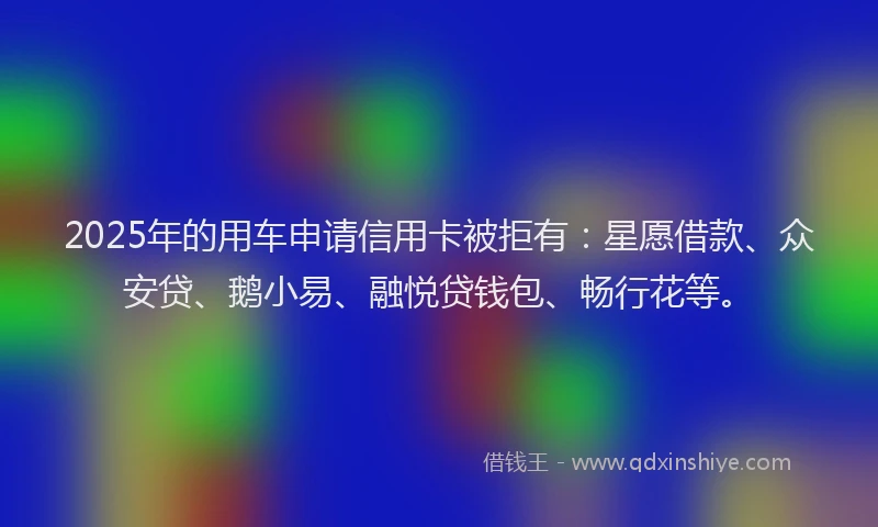 2025年的用车申请信用卡被拒有：星愿借款、众安贷、鹅小易、融悦贷钱包、畅行花等。