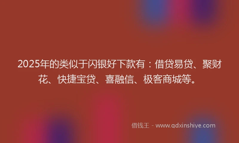 2025年的类似于闪银好下款有：借贷易贷、聚财花、快捷宝贷、喜融信、极客商城等。
